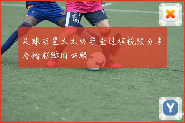 足球明星太太怀孕全过程视频分享与精彩瞬间回顾