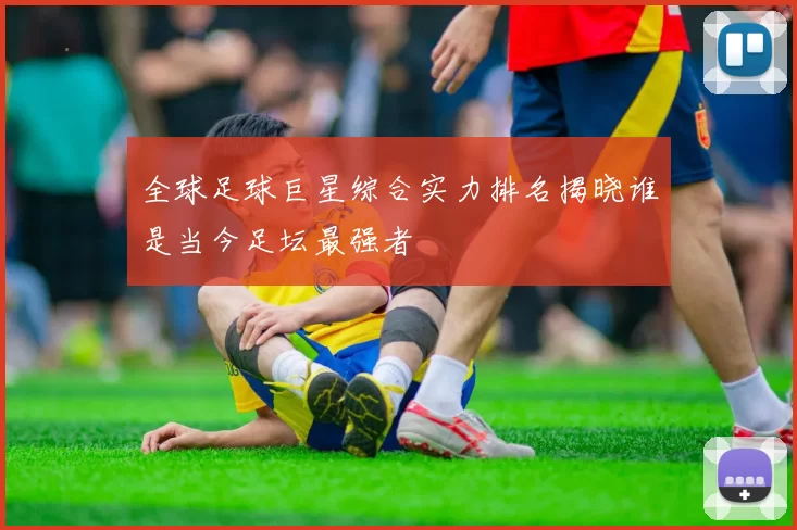 全球足球巨星综合实力排名揭晓谁是当今足坛最强者