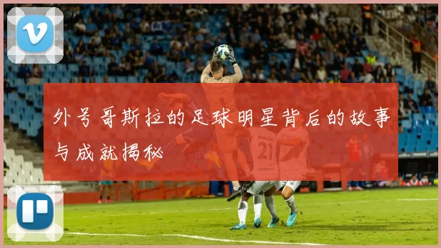 外号哥斯拉的足球明星背后的故事与成就揭秘