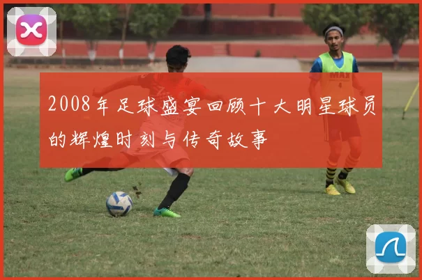 2008年足球盛宴回顾十大明星球员的辉煌时刻与传奇故事