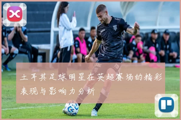 土耳其足球明星在英超赛场的精彩表现与影响力分析