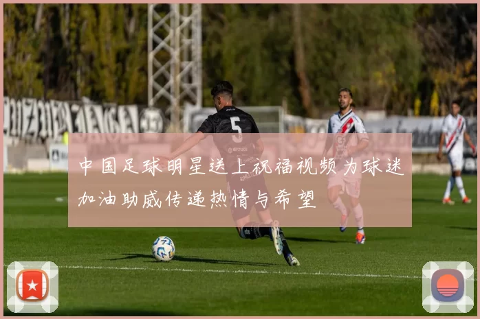 中国足球明星送上祝福视频为球迷加油助威传递热情与希望