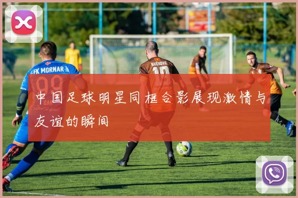 中国足球明星同框合影展现激情与友谊的瞬间