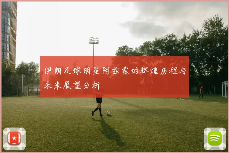 伊朗足球明星阿兹蒙的辉煌历程与未来展望分析