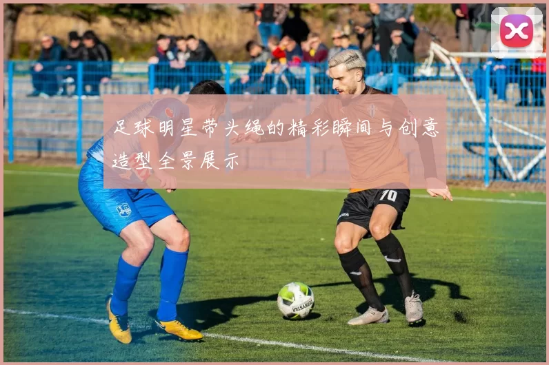 足球明星带头绳的精彩瞬间与创意造型全景展示