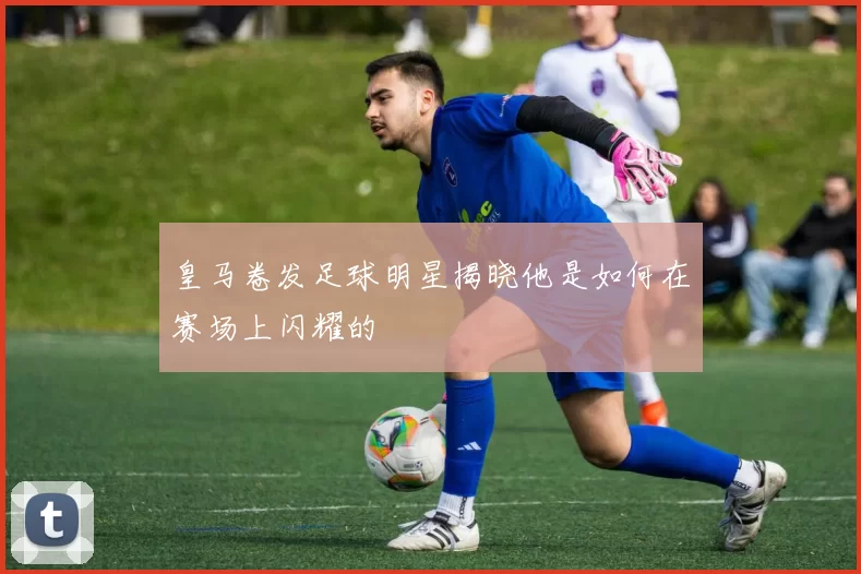 皇马卷发足球明星揭晓他是如何在赛场上闪耀的