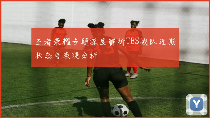 王者荣耀专题深度解析TES战队近期状态与表现分析
