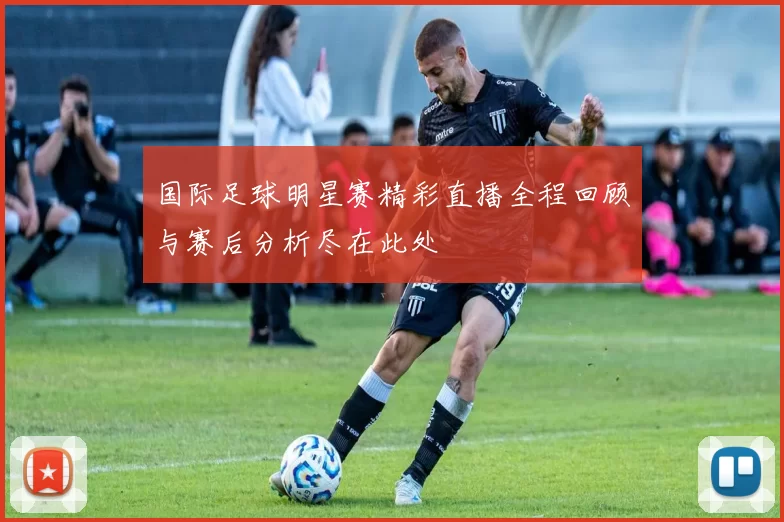 国际足球明星赛精彩直播全程回顾与赛后分析尽在此处