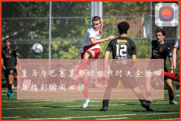 皇马与巴塞罗那的经典对决全场回放精彩瞬间回顾