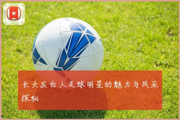 长头发白人足球明星的魅力与风采探秘