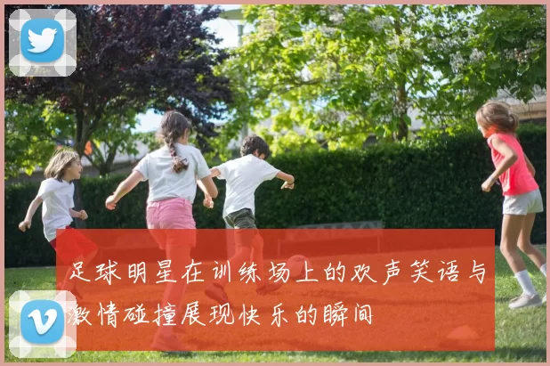 足球明星在训练场上的欢声笑语与激情碰撞展现快乐的瞬间