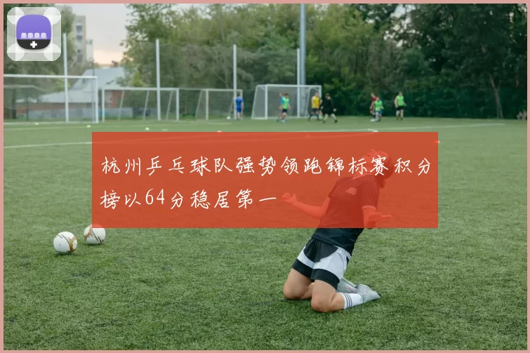 杭州乒乓球队强势领跑锦标赛积分榜以64分稳居第一