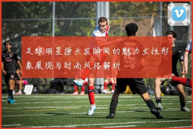 足球明星撩头发瞬间的魅力女性形象展现与时尚风格解析