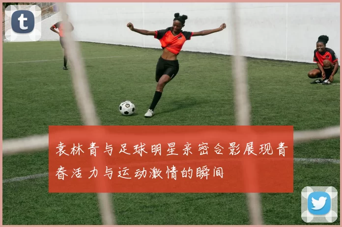袁林青与足球明星亲密合影展现青春活力与运动激情的瞬间