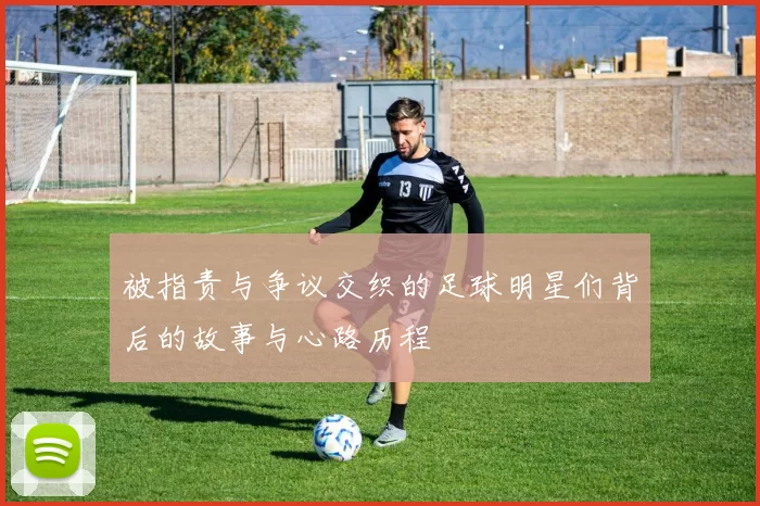 被指责与争议交织的足球明星们背后的故事与心路历程