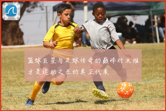 篮球巨星与足球传奇的巅峰对决谁才是运动之王的真正代表
