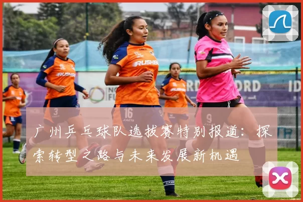 广州乒乓球队选拔赛特别报道：探索转型之路与未来发展新机遇