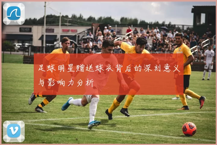 足球明星赠送球衣背后的深刻意义与影响力分析