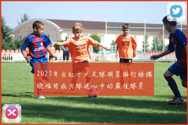 2023年当红十大足球明星排行榜揭晓谁将成为球迷心中的最佳球员